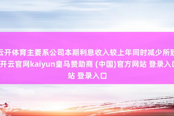 云开体育主要系公司本期利息收入较上年同时减少所致-开云官网kaiyun皇马赞助商 (中国)官方网站 登录入口
