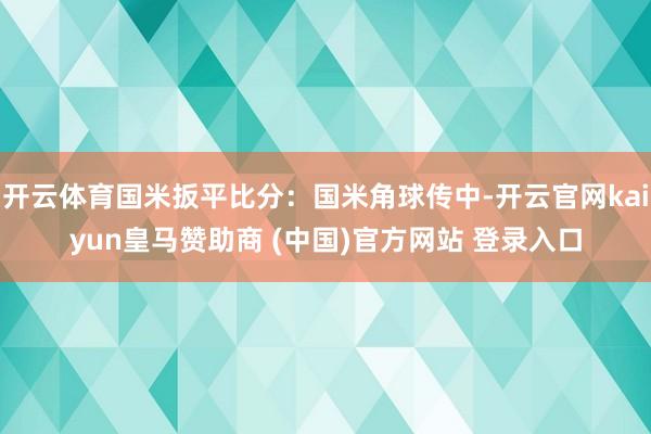 开云体育国米扳平比分：国米角球传中-开云官网kaiyun皇马赞助商 (中国)官方网站 登录入口