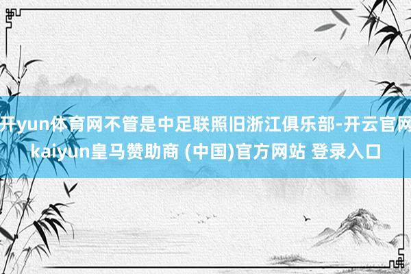 开yun体育网不管是中足联照旧浙江俱乐部-开云官网kaiyun皇马赞助商 (中国)官方网站 登录入口
