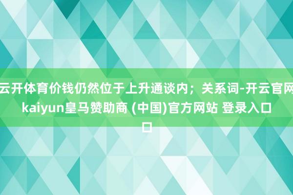 云开体育价钱仍然位于上升通谈内；关系词-开云官网kaiyun皇马赞助商 (中国)官方网站 登录入口
