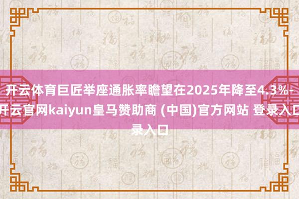 开云体育巨匠举座通胀率瞻望在2025年降至4.3%-开云官网kaiyun皇马赞助商 (中国)官方网站 登录入口