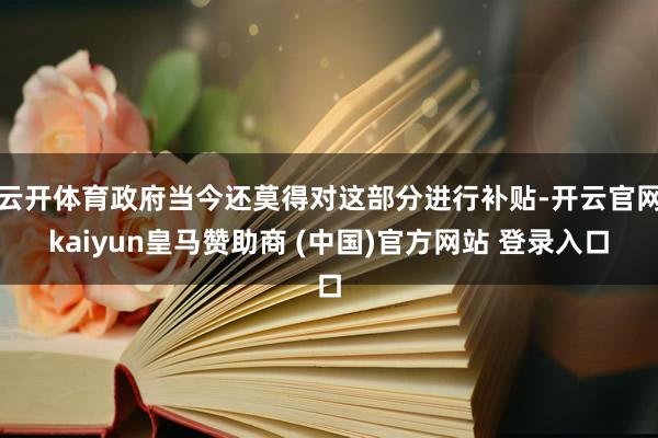 云开体育政府当今还莫得对这部分进行补贴-开云官网kaiyun皇马赞助商 (中国)官方网站 登录入口