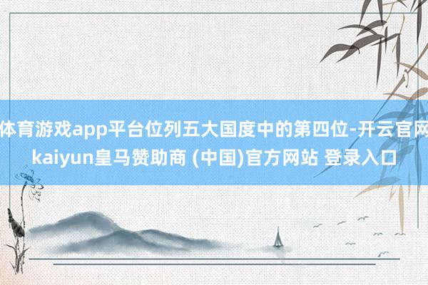 体育游戏app平台位列五大国度中的第四位-开云官网kaiyun皇马赞助商 (中国)官方网站 登录入口