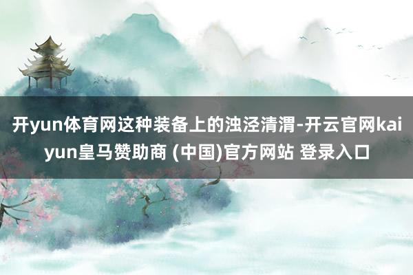 开yun体育网这种装备上的浊泾清渭-开云官网kaiyun皇马赞助商 (中国)官方网站 登录入口