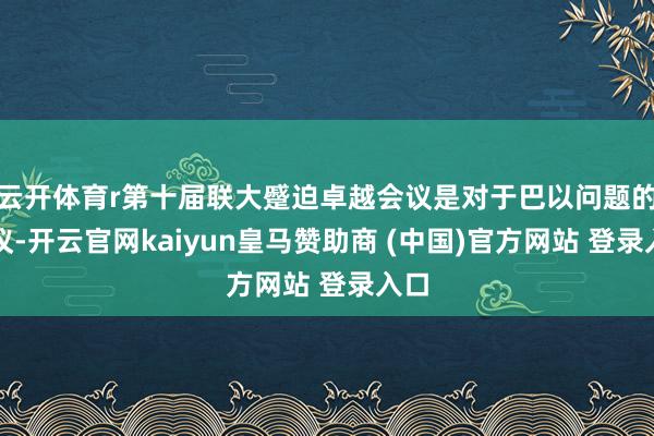云开体育r第十届联大蹙迫卓越会议是对于巴以问题的会议-开云官网kaiyun皇马赞助商 (中国)官方网站 登录入口