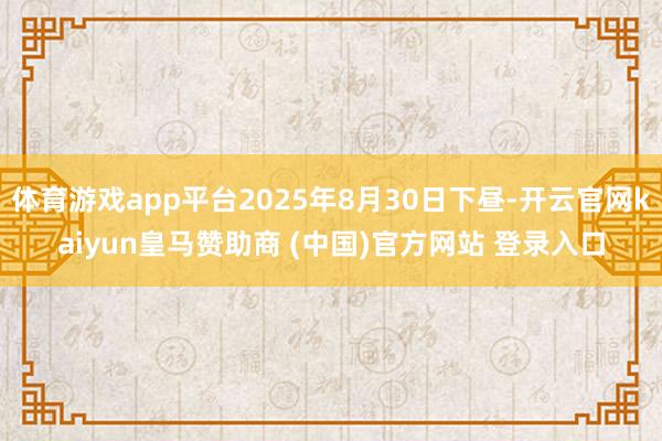 体育游戏app平台2025年8月30日下昼-开云官网kaiyun皇马赞助商 (中国)官方网站 登录入口