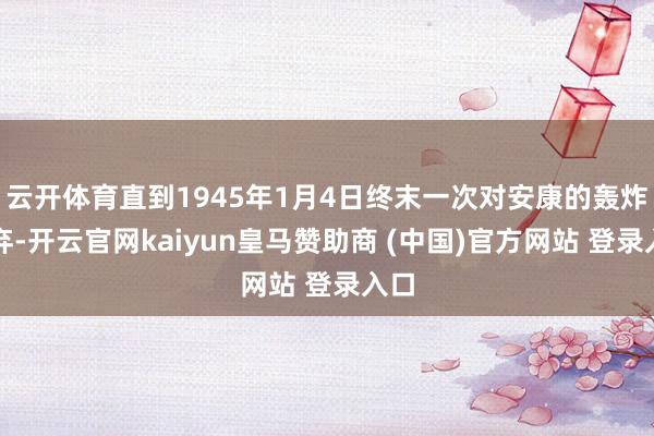 云开体育直到1945年1月4日终末一次对安康的轰炸舍弃-开云官网kaiyun皇马赞助商 (中国)官方网站 登录入口