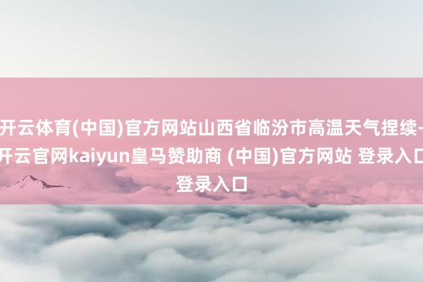 开云体育(中国)官方网站山西省临汾市高温天气捏续-开云官网kaiyun皇马赞助商 (中国)官方网站 登录入口