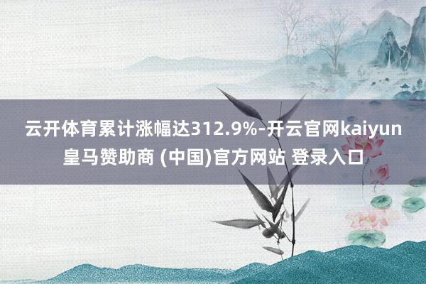 云开体育累计涨幅达312.9%-开云官网kaiyun皇马赞助商 (中国)官方网站 登录入口
