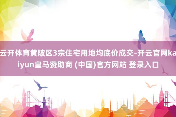 云开体育黄陂区3宗住宅用地均底价成交-开云官网kaiyun皇马赞助商 (中国)官方网站 登录入口