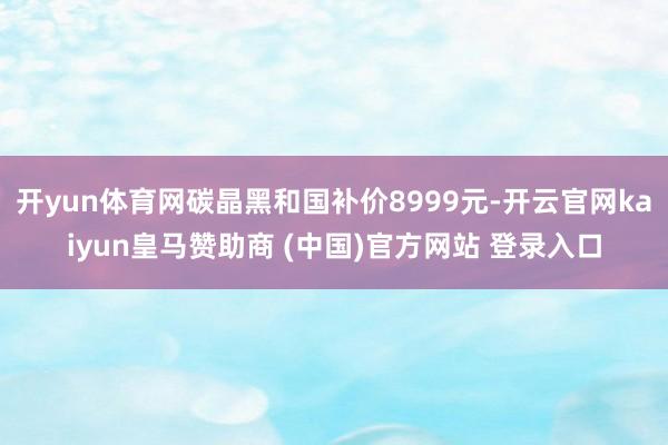 开yun体育网碳晶黑和国补价8999元-开云官网kaiyun皇马赞助商 (中国)官方网站 登录入口