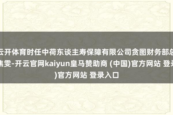 云开体育时任中荷东谈主寿保障有限公司贪图财务部总司理焦雯-开云官网kaiyun皇马赞助商 (中国)官方网站 登录入口