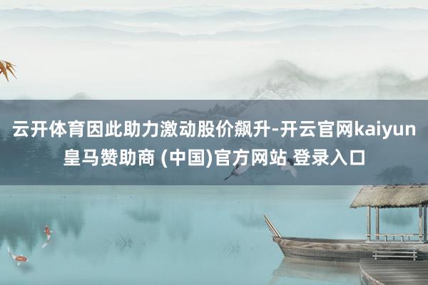 云开体育因此助力激动股价飙升-开云官网kaiyun皇马赞助商 (中国)官方网站 登录入口