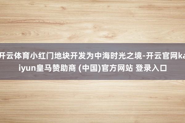 开云体育小红门地块开发为中海时光之境-开云官网kaiyun皇马赞助商 (中国)官方网站 登录入口