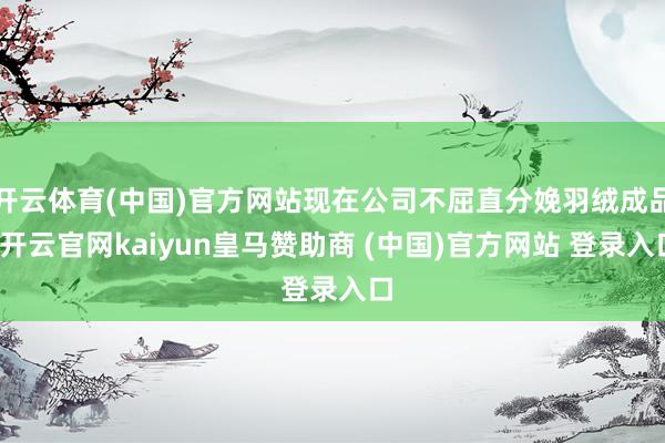 开云体育(中国)官方网站现在公司不屈直分娩羽绒成品-开云官网kaiyun皇马赞助商 (中国)官方网站 登录入口