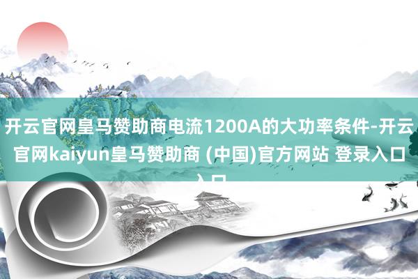 开云官网皇马赞助商电流1200A的大功率条件-开云官网kaiyun皇马赞助商 (中国)官方网站 登录入口