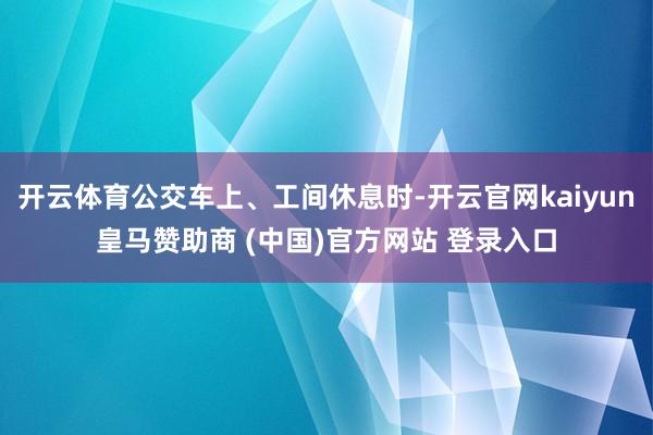 开云体育公交车上、工间休息时-开云官网kaiyun皇马赞助商 (中国)官方网站 登录入口
