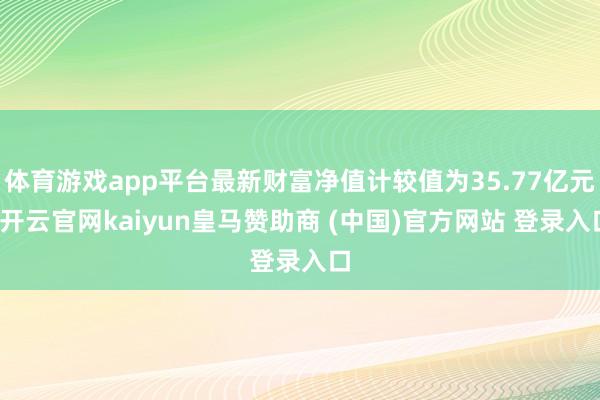 体育游戏app平台最新财富净值计较值为35.77亿元-开云官网kaiyun皇马赞助商 (中国)官方网站 登录入口