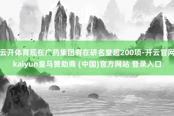 云开体育现在广药集团有在研名堂超200项-开云官网kaiyun皇马赞助商 (中国)官方网站 登录入口