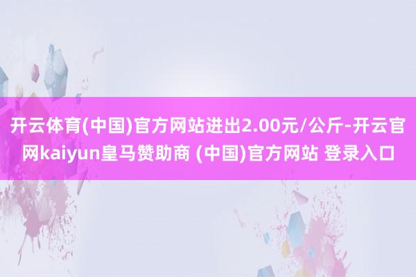 开云体育(中国)官方网站进出2.00元/公斤-开云官网kaiyun皇马赞助商 (中国)官方网站 登录入口