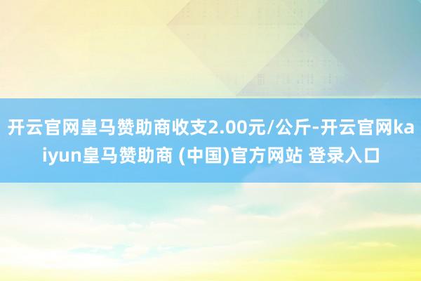 开云官网皇马赞助商收支2.00元/公斤-开云官网kaiyun皇马赞助商 (中国)官方网站 登录入口