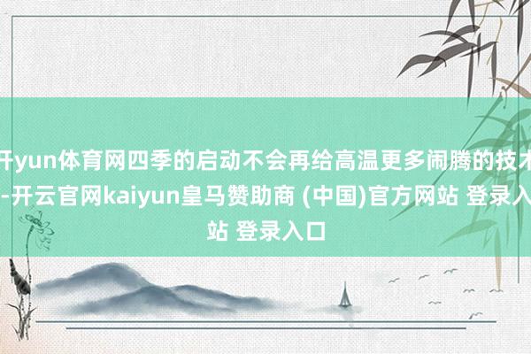 开yun体育网四季的启动不会再给高温更多闹腾的技术了-开云官网kaiyun皇马赞助商 (中国)官方网站 登录入口
