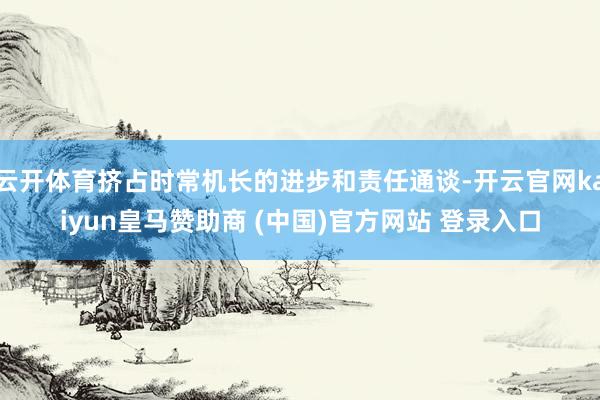 云开体育挤占时常机长的进步和责任通谈-开云官网kaiyun皇马赞助商 (中国)官方网站 登录入口