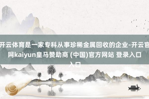 开云体育是一家专科从事珍稀金属回收的企业-开云官网kaiyun皇马赞助商 (中国)官方网站 登录入口
