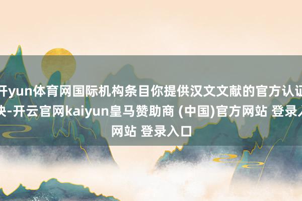 开yun体育网国际机构条目你提供汉文文献的官方认证版块-开云官网kaiyun皇马赞助商 (中国)官方网站 登录入口