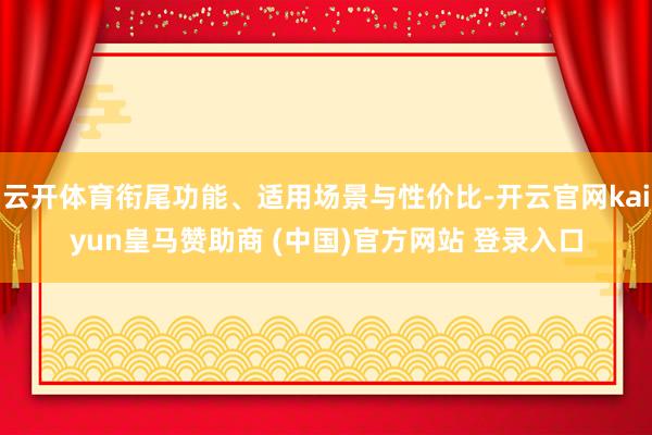 云开体育衔尾功能、适用场景与性价比-开云官网kaiyun皇马赞助商 (中国)官方网站 登录入口