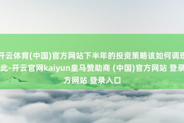 开云体育(中国)官方网站下半年的投资策略该如何调理？为此-开云官网kaiyun皇马赞助商 (中国)官方网站 登录入口