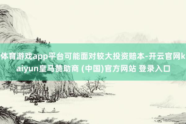 体育游戏app平台可能面对较大投资赔本-开云官网kaiyun皇马赞助商 (中国)官方网站 登录入口