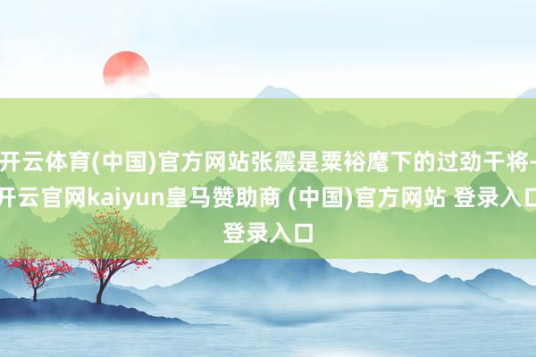 开云体育(中国)官方网站张震是粟裕麾下的过劲干将-开云官网kaiyun皇马赞助商 (中国)官方网站 登录入口