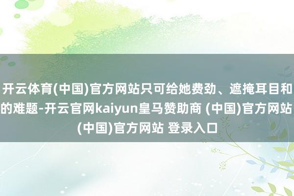 开云体育(中国)官方网站只可给她费劲、遮掩耳目和无法思象的难题-开云官网kaiyun皇马赞助商 (中国)官方网站 登录入口