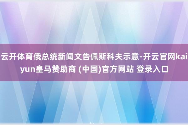 云开体育俄总统新闻文告佩斯科夫示意-开云官网kaiyun皇马赞助商 (中国)官方网站 登录入口