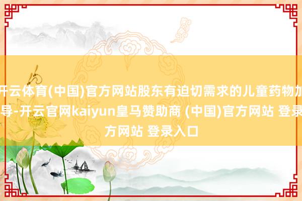 开云体育(中国)官方网站股东有迫切需求的儿童药物加快开导-开云官网kaiyun皇马赞助商 (中国)官方网站 登录入口