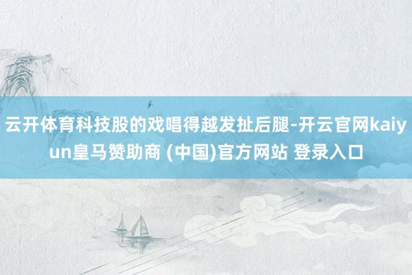 云开体育科技股的戏唱得越发扯后腿-开云官网kaiyun皇马赞助商 (中国)官方网站 登录入口
