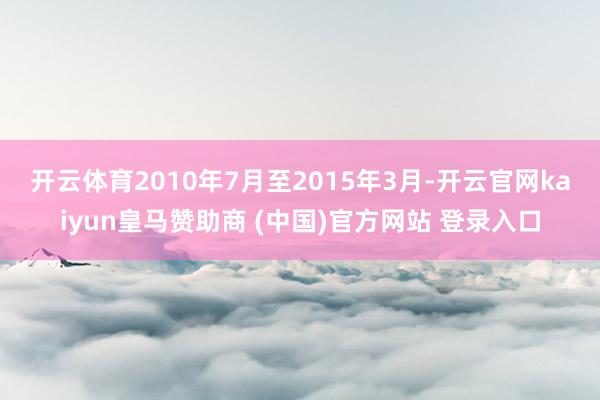 开云体育　　2010年7月至2015年3月-开云官网kaiyun皇马赞助商 (中国)官方网站 登录入口