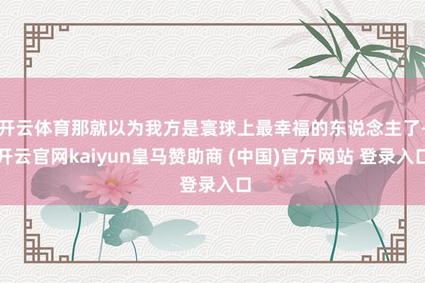 开云体育那就以为我方是寰球上最幸福的东说念主了-开云官网kaiyun皇马赞助商 (中国)官方网站 登录入口