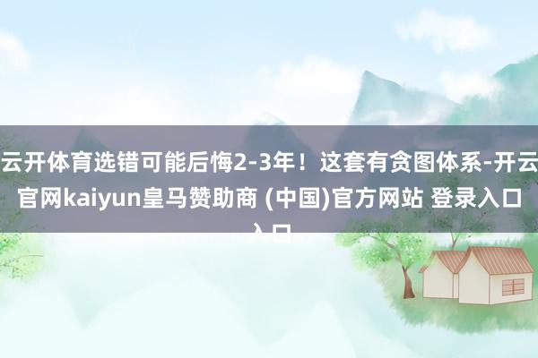 云开体育选错可能后悔2-3年！这套有贪图体系-开云官网kaiyun皇马赞助商 (中国)官方网站 登录入口