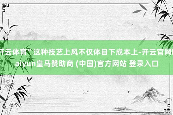 开云体育”这种技艺上风不仅体目下成本上-开云官网kaiyun皇马赞助商 (中国)官方网站 登录入口
