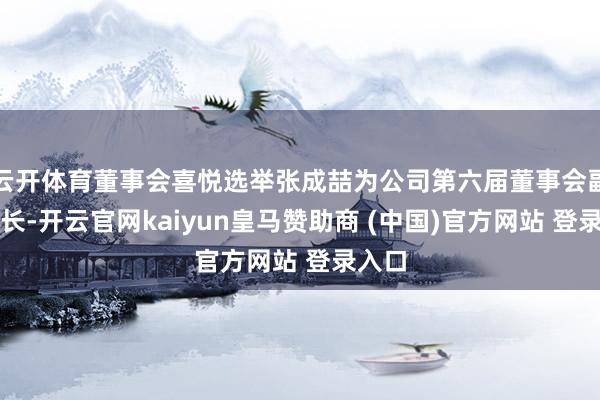 云开体育董事会喜悦选举张成喆为公司第六届董事会副董事长-开云官网kaiyun皇马赞助商 (中国)官方网站 登录入口