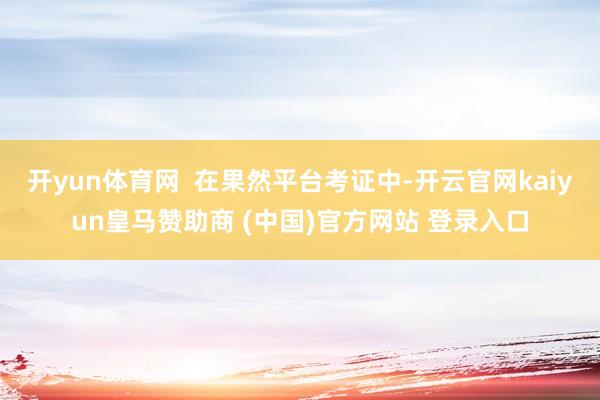 开yun体育网  在果然平台考证中-开云官网kaiyun皇马赞助商 (中国)官方网站 登录入口
