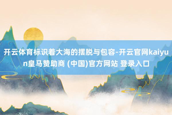 开云体育标识着大海的摆脱与包容-开云官网kaiyun皇马赞助商 (中国)官方网站 登录入口