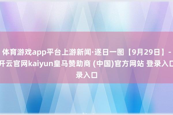 体育游戏app平台上游新闻·逐日一图【9月29日】-开云官网kaiyun皇马赞助商 (中国)官方网站 登录入口