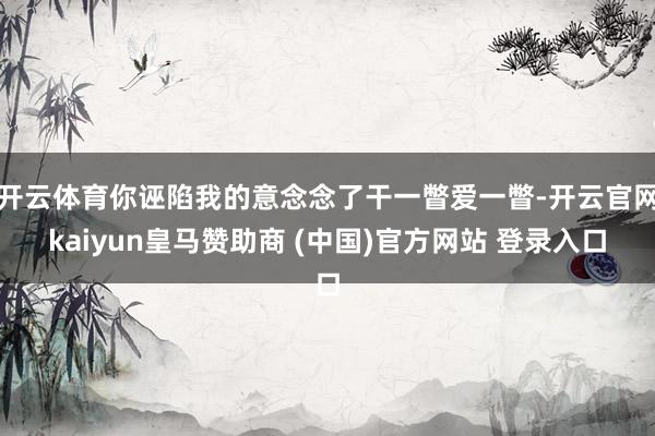 开云体育你诬陷我的意念念了干一瞥爱一瞥-开云官网kaiyun皇马赞助商 (中国)官方网站 登录入口