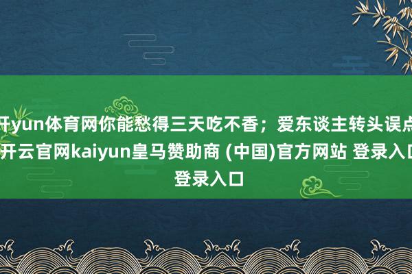 开yun体育网你能愁得三天吃不香；爱东谈主转头误点-开云官网kaiyun皇马赞助商 (中国)官方网站 登录入口