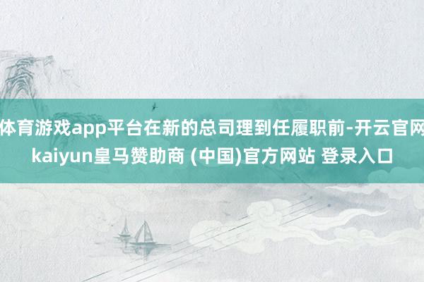 体育游戏app平台在新的总司理到任履职前-开云官网kaiyun皇马赞助商 (中国)官方网站 登录入口