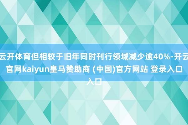 云开体育但相较于旧年同时刊行领域减少逾40%-开云官网kaiyun皇马赞助商 (中国)官方网站 登录入口