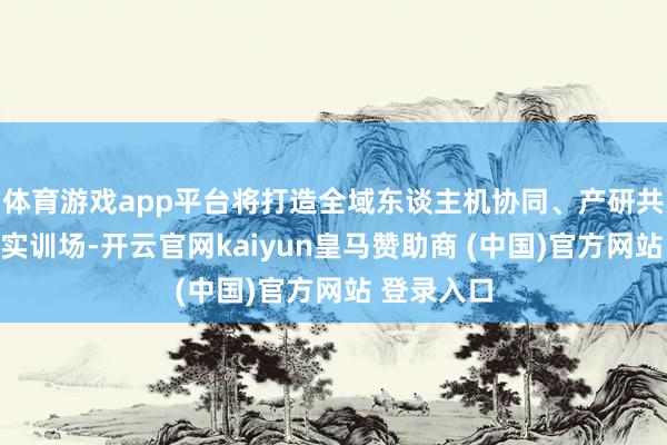 体育游戏app平台将打造全域东谈主机协同、产研共融的全域实训场-开云官网kaiyun皇马赞助商 (中国)官方网站 登录入口